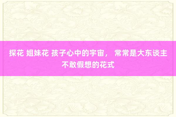 探花 姐妹花 孩子心中的宇宙， 常常是大东谈主不敢假想的花式