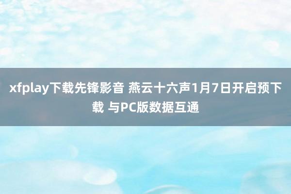 xfplay下载先锋影音 燕云十六声1月7日开启预下载 与PC版数据互通