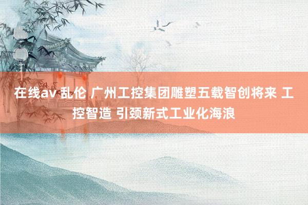 在线av 乱伦 广州工控集团雕塑五载智创将来 工控智造 引颈新式工业化海浪