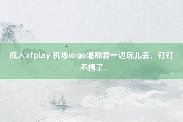 成人xfplay 机场logo墙那套一边玩儿去，钉钉不搞了