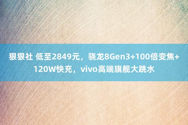 狠狠社 低至2849元，骁龙8Gen3+100倍变焦+120W快充，vivo高端旗舰大跳水