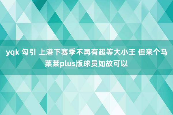 yqk 勾引 上港下赛季不再有超等大小王 但来个马莱莱plus版球员如故可以