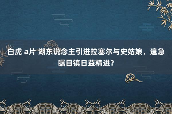 白虎 a片 湖东说念主引进拉塞尔与史姑娘，遑急瞩目镇日益精进？