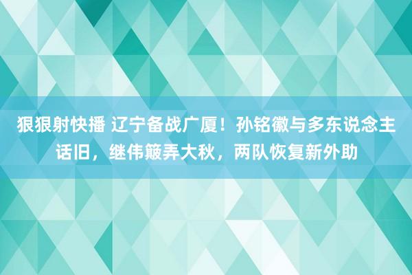 狠狠射快播 辽宁备战广厦！孙铭徽与多东说念主话旧，继伟簸弄大秋，两队恢复新外助