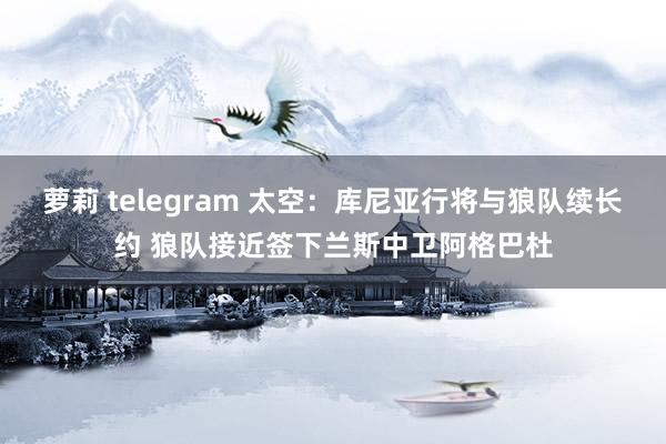 萝莉 telegram 太空：库尼亚行将与狼队续长约 狼队接近签下兰斯中卫阿格巴杜