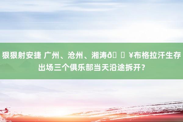 狠狠射安捷 广州、沧州、湘涛😥布格拉汗生存出场三个俱乐部当天沿途拆开？