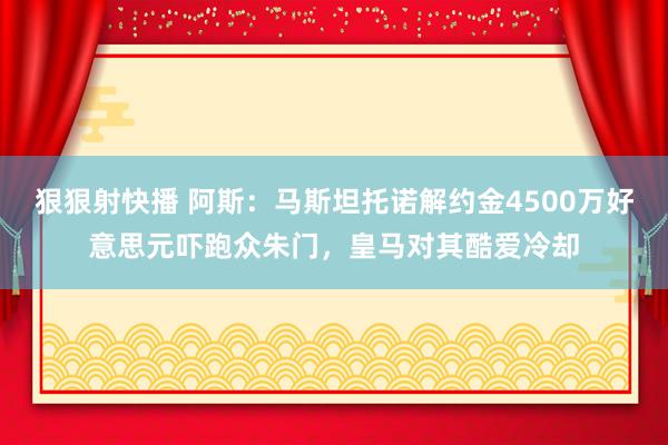 狠狠射快播 阿斯：马斯坦托诺解约金4500万好意思元吓跑众朱门，皇马对其酷爱冷却