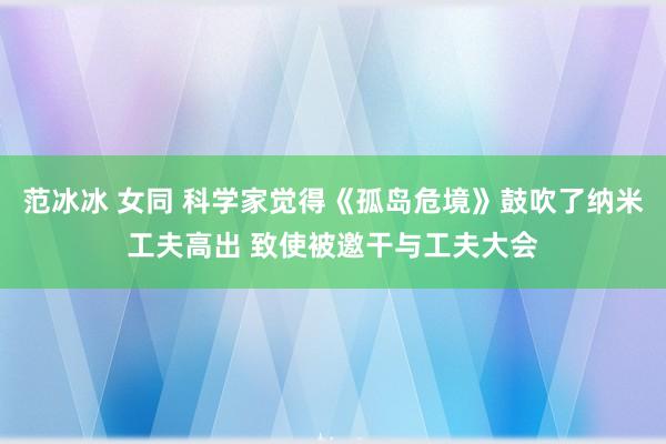 范冰冰 女同 科学家觉得《孤岛危境》鼓吹了纳米工夫高出 致使被邀干与工夫大会