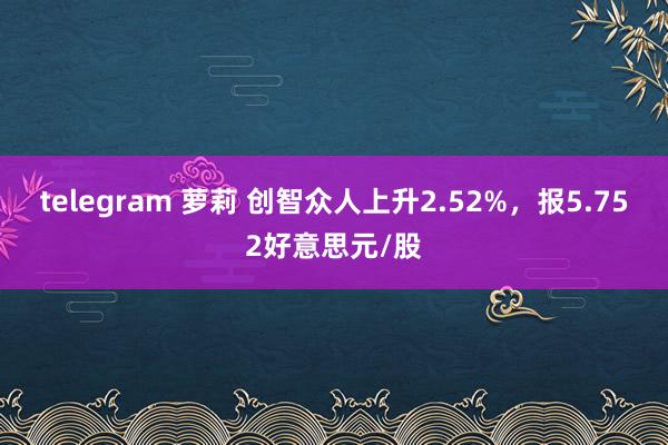 telegram 萝莉 创智众人上升2.52%，报5.752好意思元/股