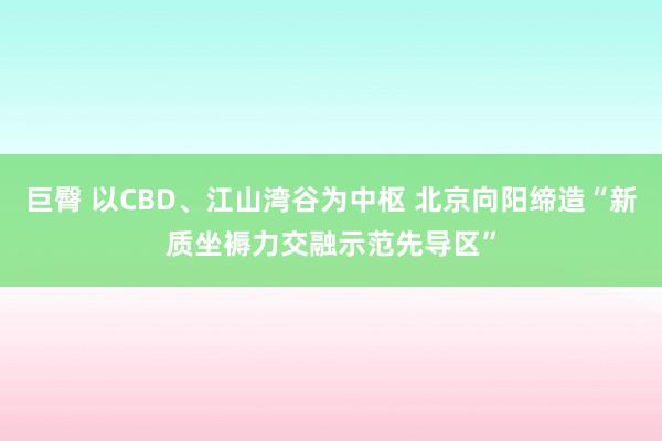 巨臀 以CBD、江山湾谷为中枢 北京向阳缔造“新质坐褥力交融示范先导区”