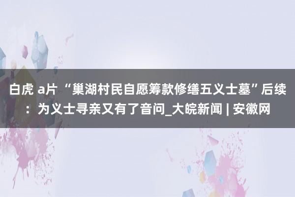 白虎 a片 “巢湖村民自愿筹款修缮五义士墓”后续：为义士寻亲又有了音问_大皖新闻 | 安徽网