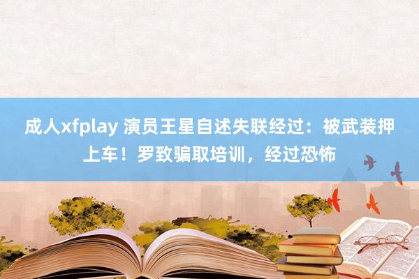 成人xfplay 演员王星自述失联经过：被武装押上车！罗致骗取培训，经过恐怖