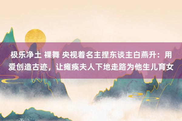 极乐净土 裸舞 央视着名主捏东谈主白燕升：用爱创造古迹，让瘫痪夫人下地走路为他生儿育女