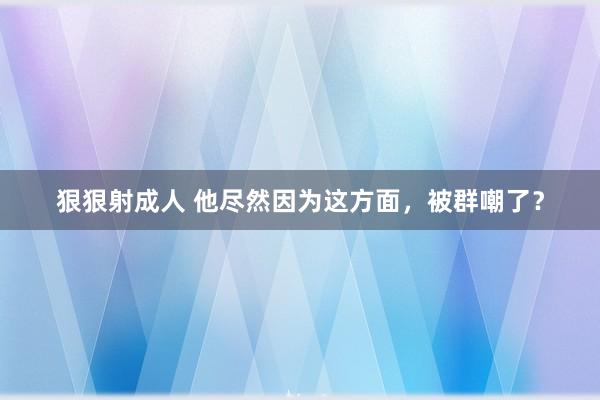 狠狠射成人 他尽然因为这方面，被群嘲了？