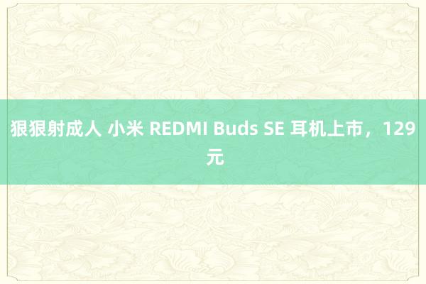 狠狠射成人 小米 REDMI Buds SE 耳机上市，129 元