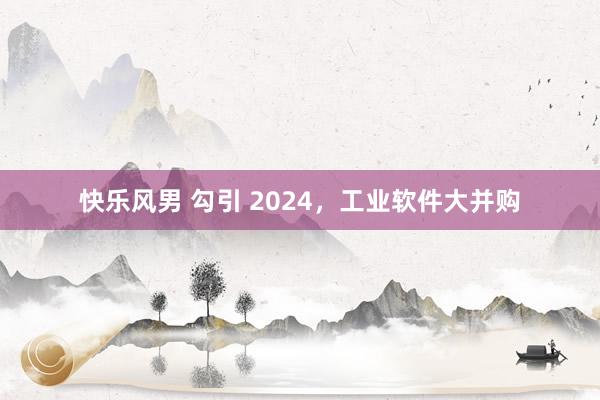 快乐风男 勾引 2024，工业软件大并购