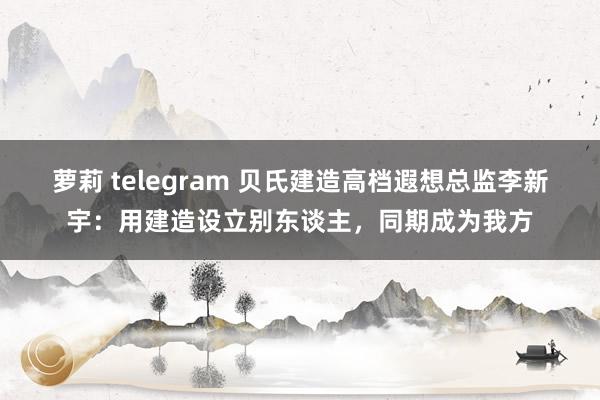 萝莉 telegram 贝氏建造高档遐想总监李新宇：用建造设立别东谈主，同期成为我方