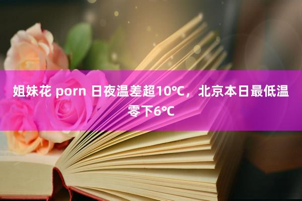 姐妹花 porn 日夜温差超10℃，北京本日最低温零下6℃