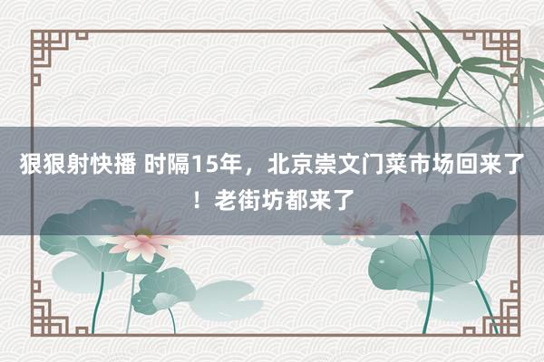 狠狠射快播 时隔15年，北京崇文门菜市场回来了！老街坊都来了