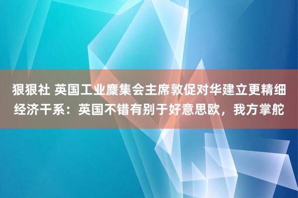 狠狠社 英国工业麇集会主席敦促对华建立更精细经济干系：英国不错有别于好意思欧，我方掌舵