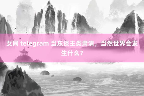 女同 telegram 当东谈主类肃清，当然世界会发生什么？