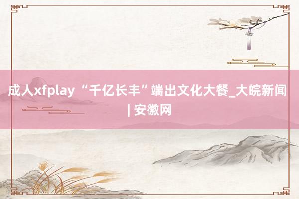 成人xfplay “千亿长丰”端出文化大餐_大皖新闻 | 安徽网