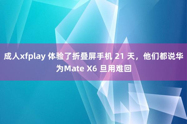 成人xfplay 体验了折叠屏手机 21 天，他们都说华为Mate X6 旦用难回