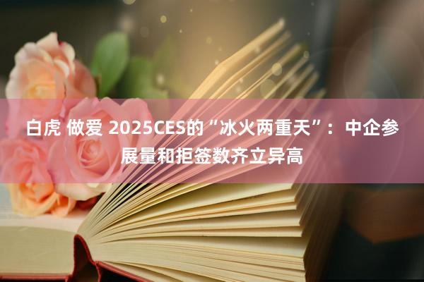 白虎 做爱 2025CES的“冰火两重天”：中企参展量和拒签数齐立异高