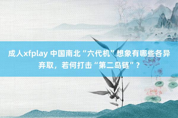 成人xfplay 中国南北“六代机”想象有哪些各异弃取，若何打击“第二岛链”？