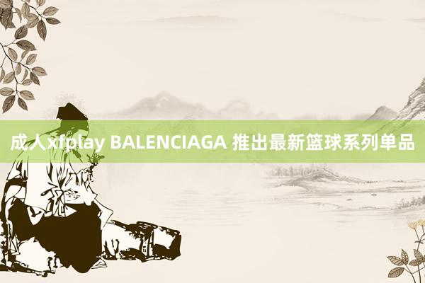 成人xfplay BALENCIAGA 推出最新篮球系列单品