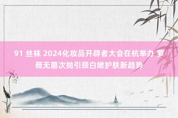 91 丝袜 2024化妆品开辟者大会在杭举办 萝薇无菌次抛引颈白嫩护肤新趋势