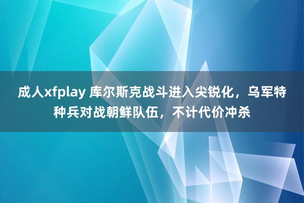 成人xfplay 库尔斯克战斗进入尖锐化，乌军特种兵对战朝鲜队伍，不计代价冲杀