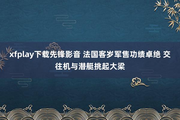 xfplay下载先锋影音 法国客岁军售功绩卓绝 交往机与潜艇挑起大梁