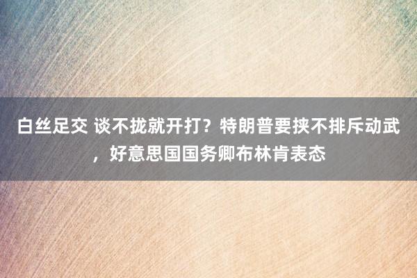 白丝足交 谈不拢就开打？特朗普要挟不排斥动武，好意思国国务卿布林肯表态