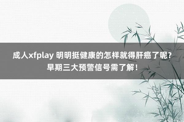 成人xfplay 明明挺健康的怎样就得肝癌了呢？早期三大预警信号需了解！