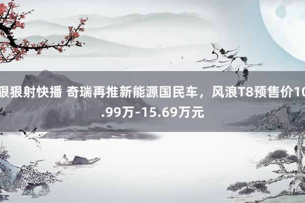 狠狠射快播 奇瑞再推新能源国民车，风浪T8预售价10.99万-15.69万元