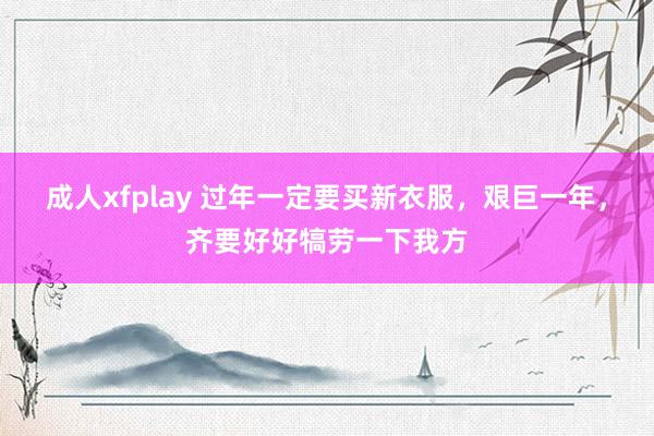 成人xfplay 过年一定要买新衣服，艰巨一年，齐要好好犒劳一下我方