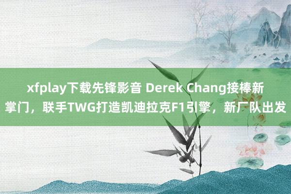 xfplay下载先锋影音 Derek Chang接棒新掌门，联手TWG打造凯迪拉克F1引擎，新厂队出发