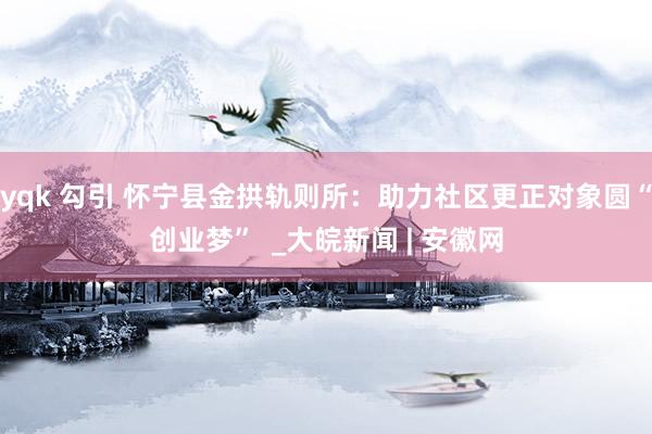 yqk 勾引 怀宁县金拱轨则所：助力社区更正对象圆“创业梦”  _大皖新闻 | 安徽网