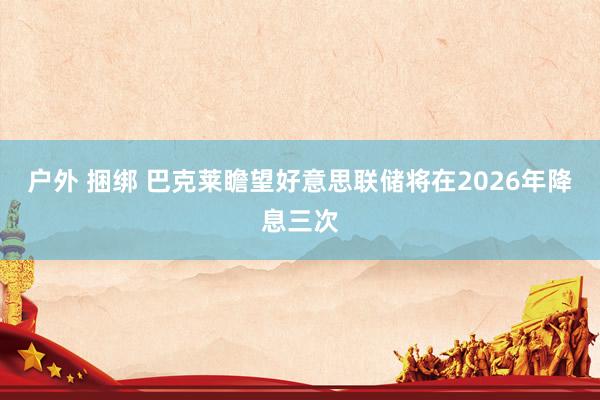 户外 捆绑 巴克莱瞻望好意思联储将在2026年降息三次