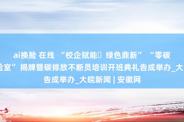 ai换脸 在线  “校企赋能・绿色鼎新”  “零碳与环境监测实验室” 揭牌暨碳排放不断员培训开班典礼告成举办_大皖新闻 | 安徽网