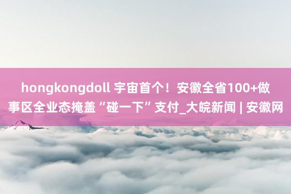 hongkongdoll 宇宙首个！安徽全省100+做事区全业态掩盖“碰一下”支付_大皖新闻 | 安徽网