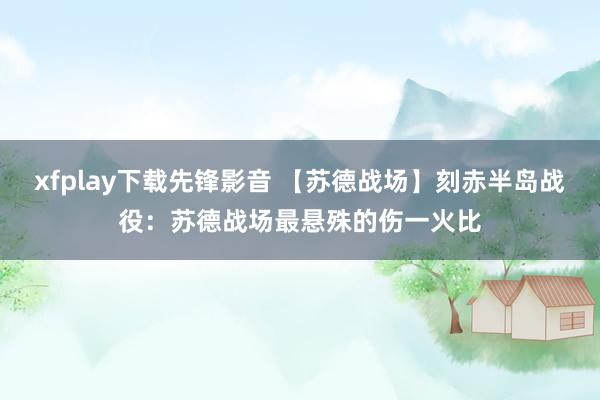 xfplay下载先锋影音 【苏德战场】刻赤半岛战役：苏德战场最悬殊的伤一火比