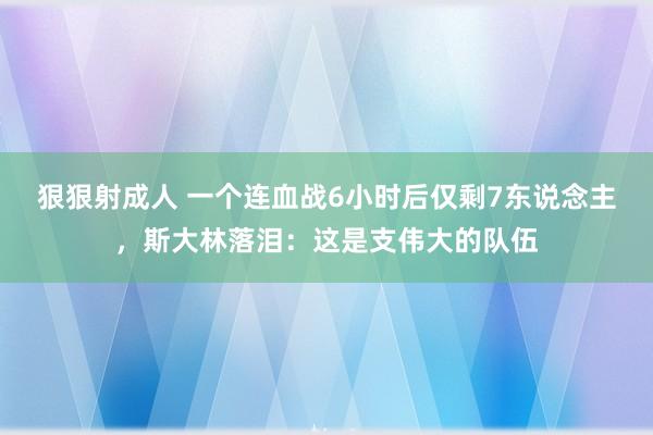 狠狠射成人 一个连血战6小时后仅剩7东说念主，斯大林落泪：这是支伟大的队伍