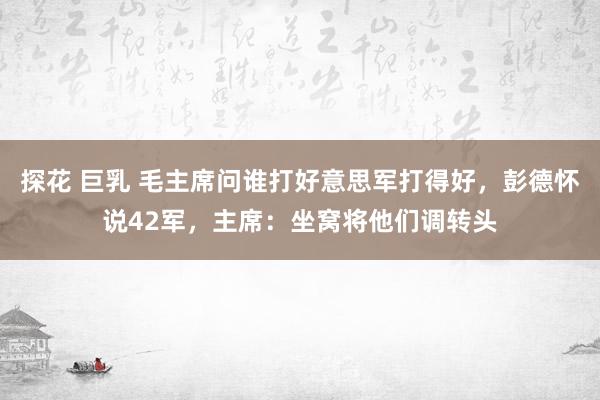 探花 巨乳 毛主席问谁打好意思军打得好，彭德怀说42军，主席：坐窝将他们调转头