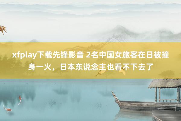 xfplay下载先锋影音 2名中国女旅客在日被撞身一火，日本东说念主也看不下去了