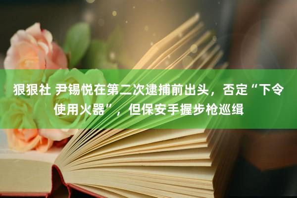 狠狠社 尹锡悦在第二次逮捕前出头，否定“下令使用火器”，但保安手握步枪巡缉