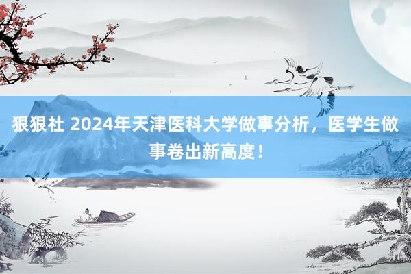 狠狠社 2024年天津医科大学做事分析，医学生做事卷出新高度！