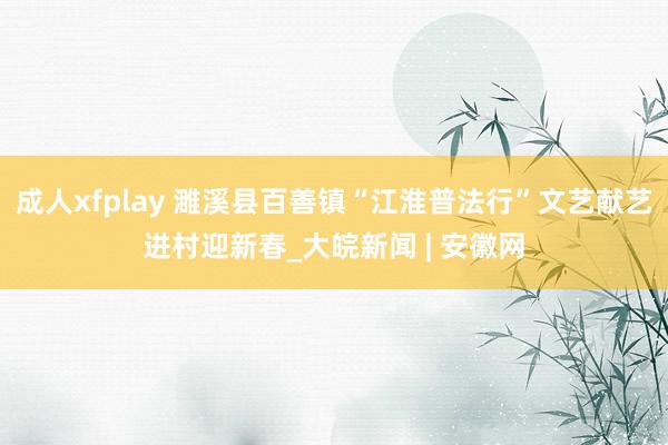 成人xfplay 濉溪县百善镇“江淮普法行”文艺献艺进村迎新春_大皖新闻 | 安徽网