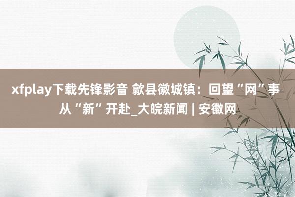 xfplay下载先锋影音 歙县徽城镇：回望“网”事 从“新”开赴_大皖新闻 | 安徽网